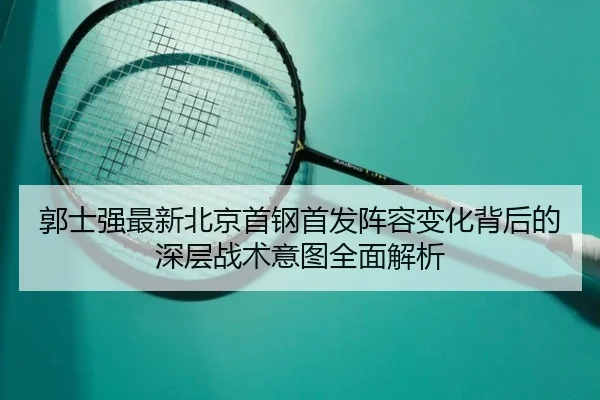 郭士强最新北京首钢首发阵容变化背后的深层战术意图全面解析